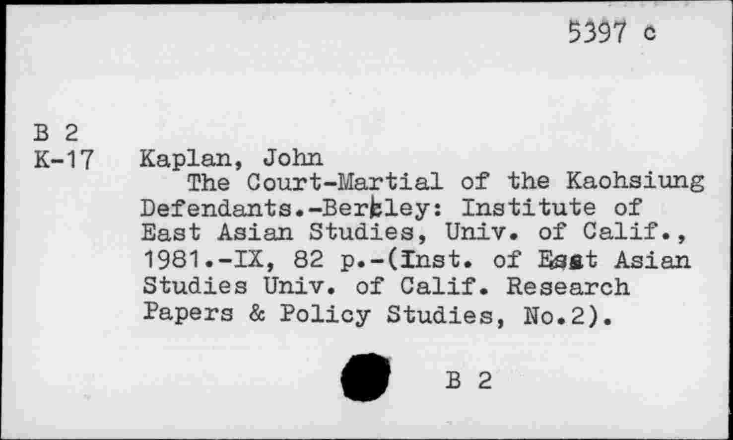 ﻿5397 c
B 2
K-17 Kaplan, John
The Court-Martial of the Kaohsiung Defendants.-Berkley: Institute of East Asian Studies, Univ, of Calif., 1981.-IX, 82 p.-(Inst. of Esst Asian Studies Univ, of Calif. Research Papers & Policy Studies, No.2).
B 2